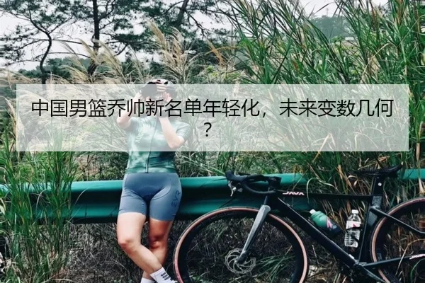 中国男篮乔帅新名单年轻化，未来变数几何？