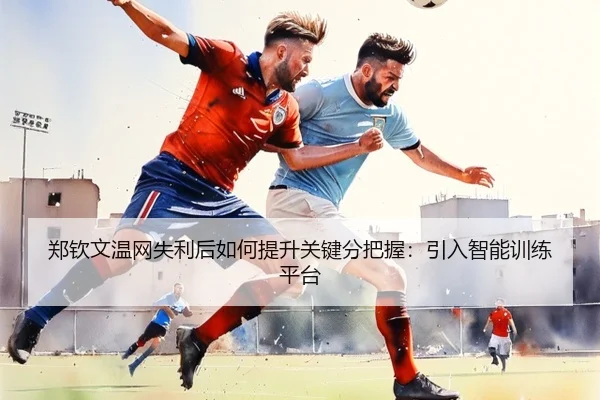 郑钦文温网失利后如何提升关键分把握：引入智能训练平台